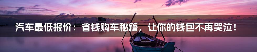 汽车最低报价：省钱购车秘籍，让你的钱包不再哭泣！
