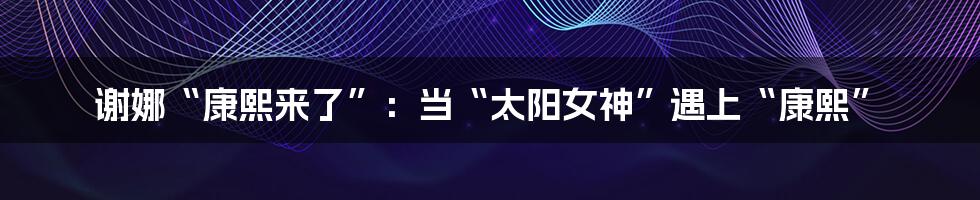 谢娜“康熙来了”：当“太阳女神”遇上“康熙”