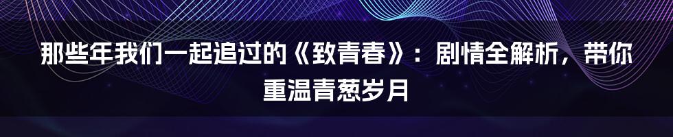 那些年我们一起追过的《致青春》:剧情全解析,带你重温青葱岁月