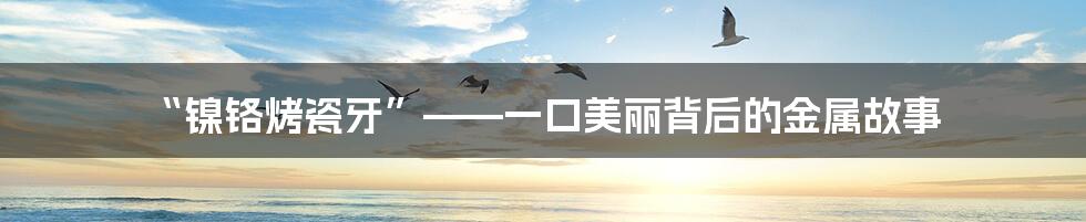 “镍铬烤瓷牙”——一口美丽背后的金属故事