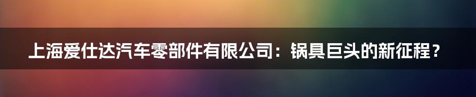 上海爱仕达汽车零部件有限公司:锅具巨头的新征程?