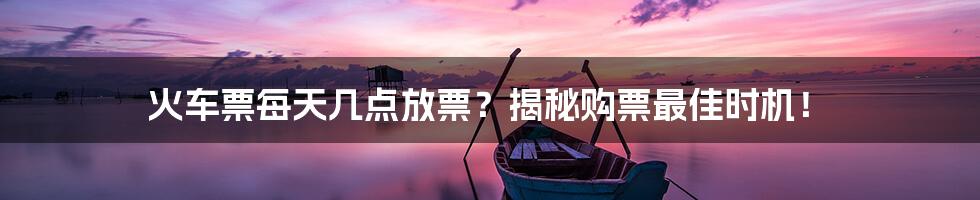 火车票每天几点放票？揭秘购票最佳时机！