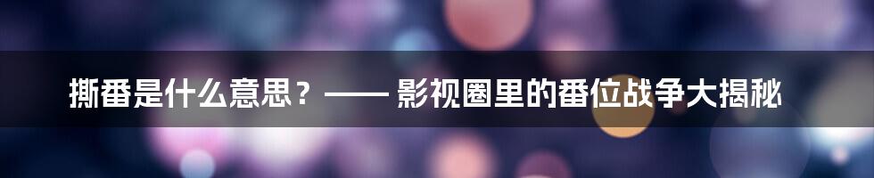 撕番是什么意思？—— 影视圈里的番位战争大揭秘
