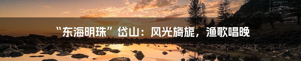 “东海明珠”岱山：风光旖旎，渔歌唱晚