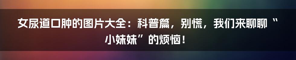 女尿道口肿的图片大全:科普篇,别慌,我们来聊聊“小妹妹”的烦恼!
