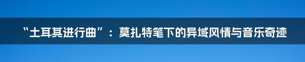 “土耳其进行曲”：莫扎特笔下的异域风情与音乐奇迹