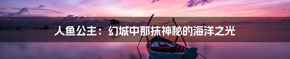 人鱼公主：幻城中那抹神秘的海洋之光