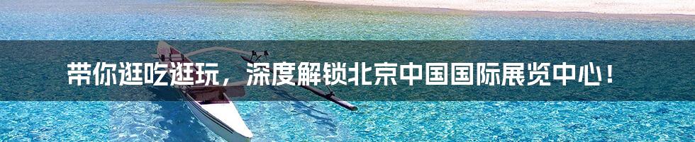带你逛吃逛玩,深度解锁北京中国国际展览中心!
