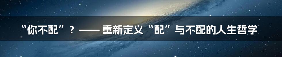 “你不配”?—— 重新定义“配”与不配的人生哲学