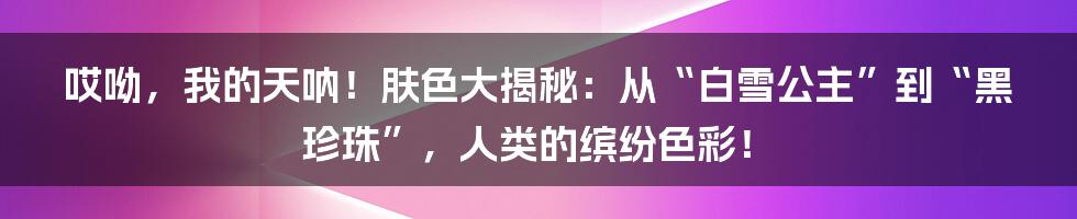 哎呦，我的天呐！肤色大揭秘：从“白雪公主”到“黑珍珠”，人类的缤纷色彩！