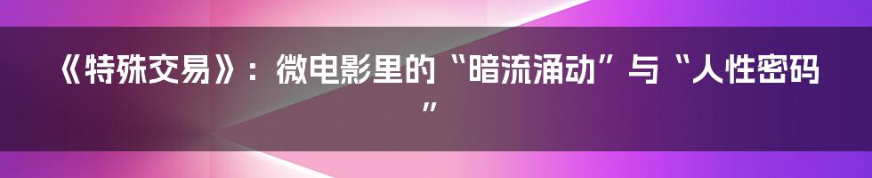 《特殊交易》:微电影里的“暗流涌动”与“人性密码”