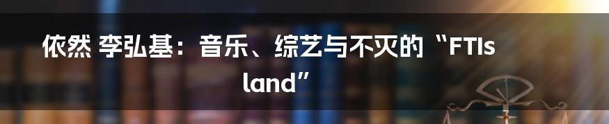 依然 李弘基：音乐、综艺与不灭的“FTIsland”