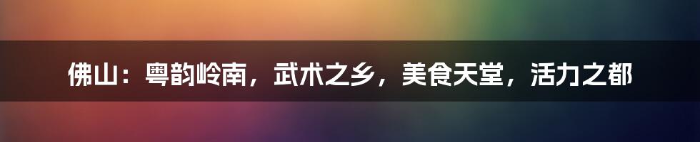 佛山:粤韵岭南,武术之乡,美食天堂,活力之都