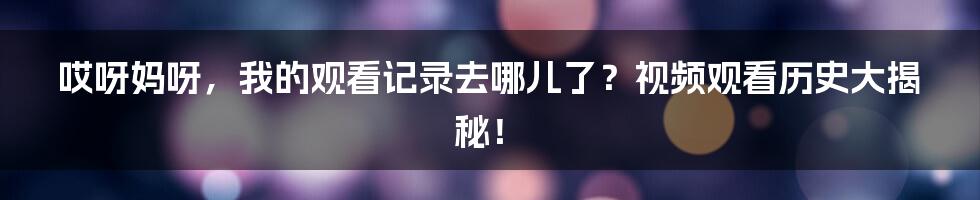 哎呀妈呀，我的观看记录去哪儿了？视频观看历史大揭秘！