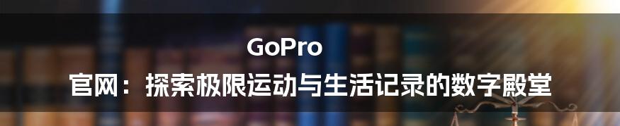 GoPro 官网：探索极限运动与生活记录的数字殿堂
