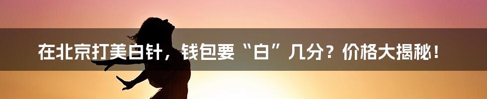 在北京打美白针,钱包要“白”几分?价格大揭秘!
