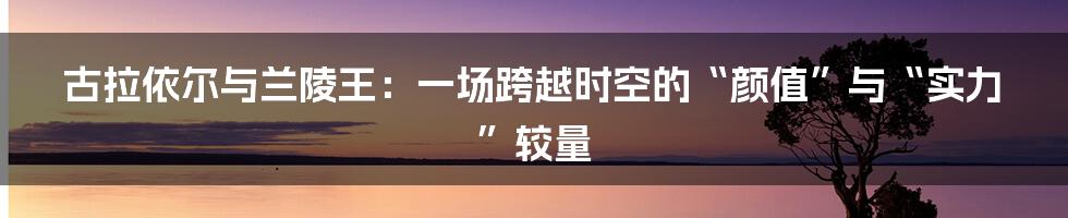 古拉依尔与兰陵王：一场跨越时空的“颜值”与“实力”较量