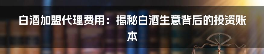 白酒加盟代理费用:揭秘白酒生意背后的投资账本