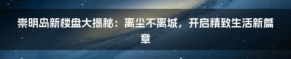 崇明岛新楼盘大揭秘:离尘不离城,开启精致生活新篇章