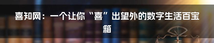 喜知网:一个让你“喜”出望外的数字生活百宝箱