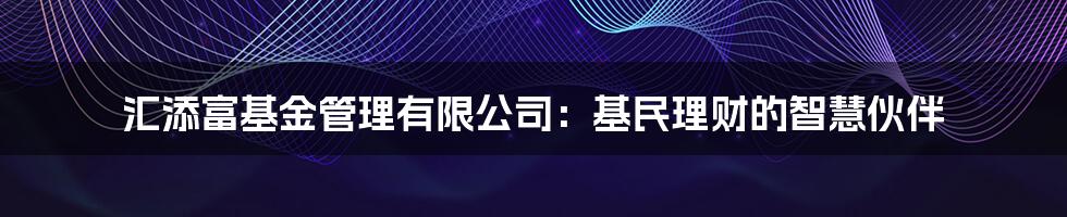 汇添富基金管理有限公司：基民理财的智慧伙伴