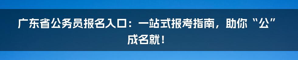 广东省公务员报名入口：一站式报考指南，助你“公”成名就！