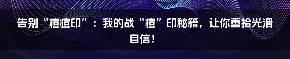 告别“痘痘印”:我的战“痘”印秘籍,让你重拾光滑自信!