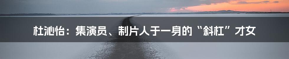 杜沁怡：集演员、制片人于一身的“斜杠”才女