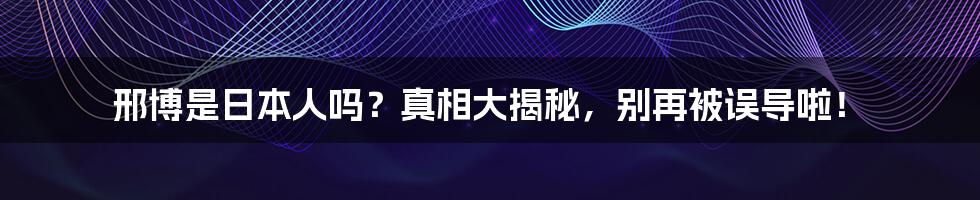 邢博是日本人吗?真相大揭秘,别再被误导啦!