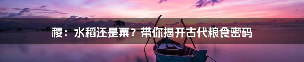 稷:水稻还是粟?带你揭开古代粮食密码