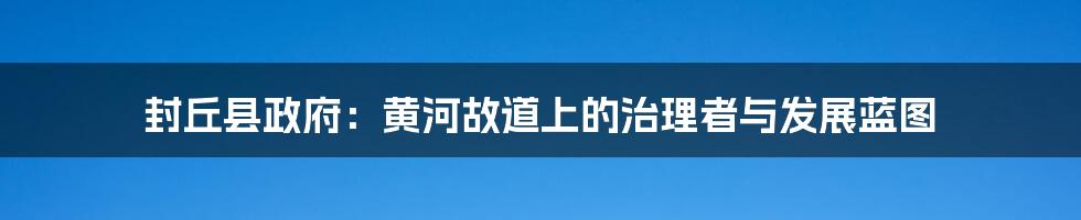 封丘县政府:黄河故道上的治理者与发展蓝图