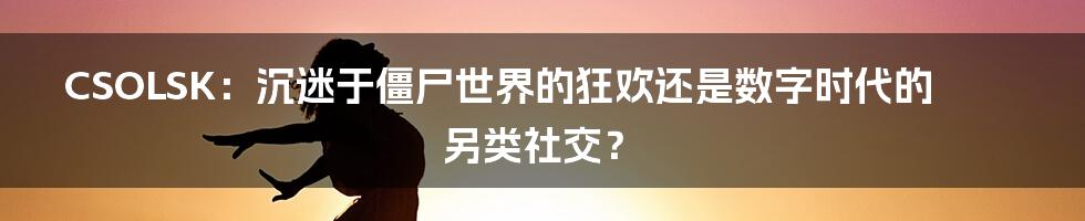 CSOLSK：沉迷于僵尸世界的狂欢还是数字时代的另类社交？