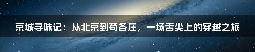 京城寻味记:从北京到苟各庄,一场舌尖上的穿越之旅