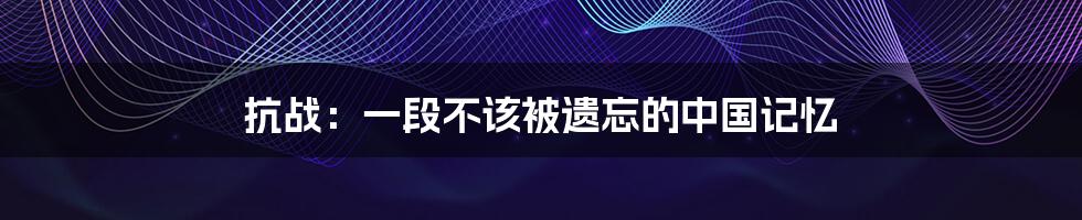 抗战:一段不该被遗忘的中国记忆