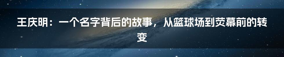 王庆明：一个名字背后的故事，从篮球场到荧幕前的转变