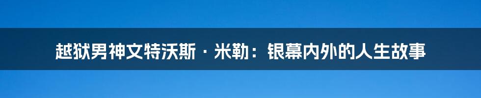 越狱男神文特沃斯·米勒：银幕内外的人生故事