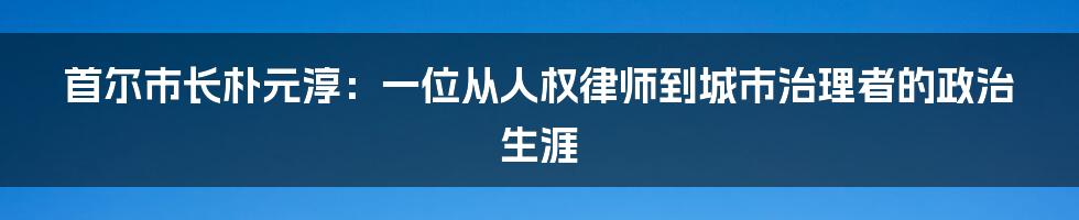 首尔市长朴元淳:一位从人权律师到城市治理者的政治生涯