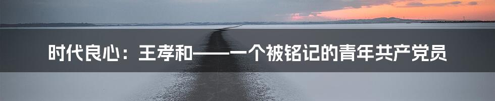 时代良心:王孝和——一个被铭记的青年共产党员