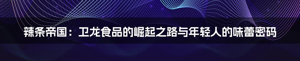 辣条帝国:卫龙食品的崛起之路与年轻人的味蕾密码