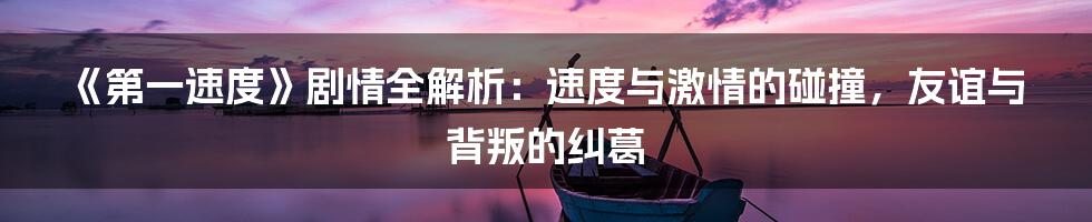 《第一速度》剧情全解析:速度与激情的碰撞,友谊与背叛的纠葛