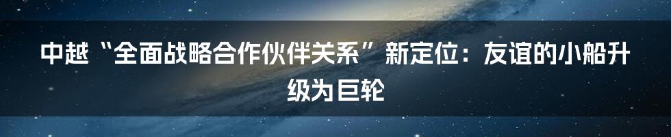 中越“全面战略合作伙伴关系”新定位:友谊的小船升级为巨轮