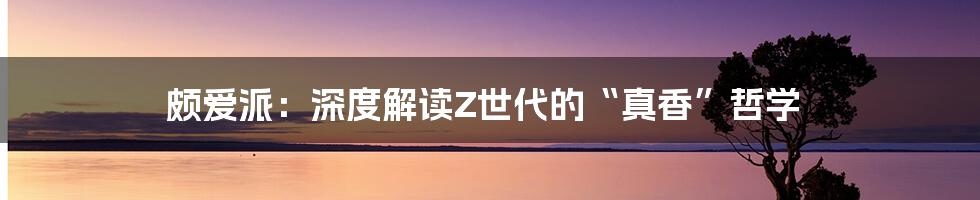 颇爱派:深度解读Z世代的“真香”哲学