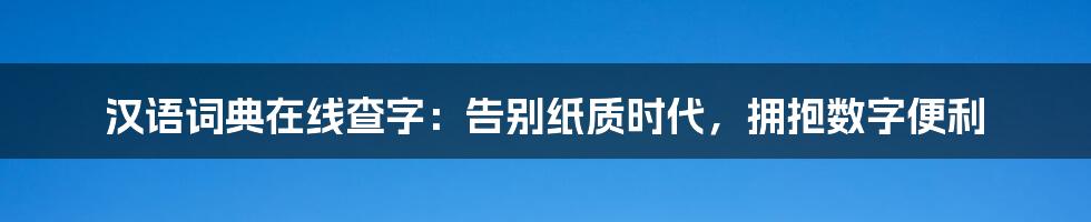 汉语词典在线查字：告别纸质时代，拥抱数字便利