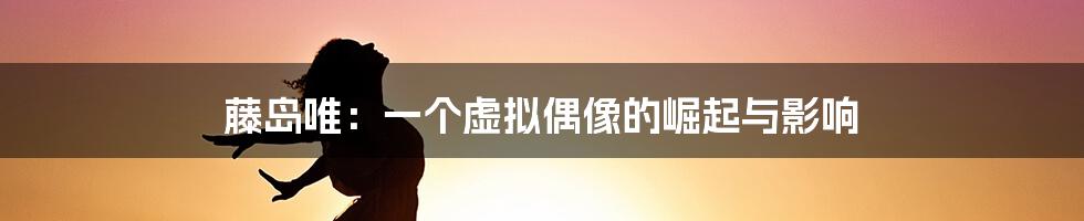 藤岛唯:一个虚拟偶像的崛起与影响