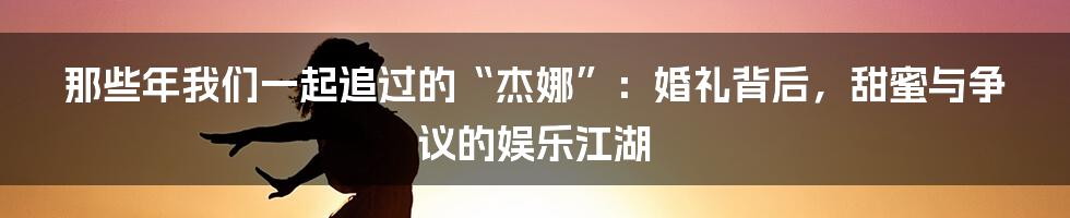 那些年我们一起追过的“杰娜”：婚礼背后，甜蜜与争议的娱乐江湖