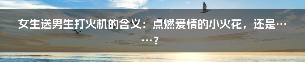女生送男生打火机的含义：点燃爱情的小火花，还是……？