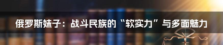 俄罗斯妹子:战斗民族的“软实力”与多面魅力