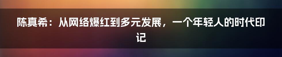 陈真希：从网络爆红到多元发展，一个年轻人的时代印记