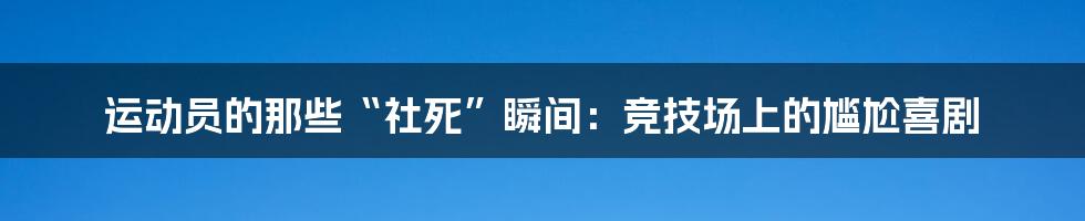 运动员的那些“社死”瞬间：竞技场上的尴尬喜剧