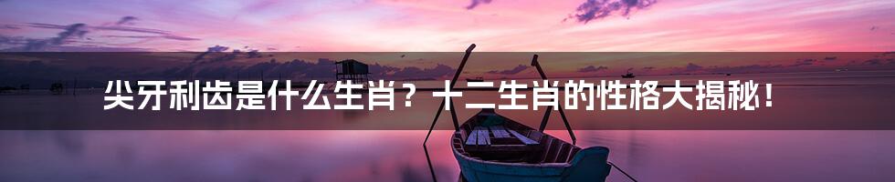 尖牙利齿是什么生肖?十二生肖的性格大揭秘!